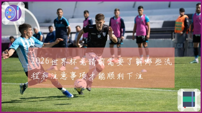 2026世界杯竞猜前需要了解哪些流程和注意事项才能顺利下注
